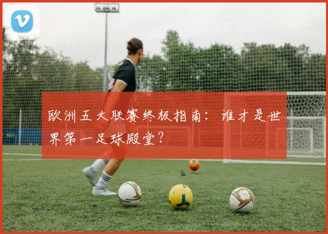 欧洲五大联赛终极指南：谁才是世界第一足球殿堂？