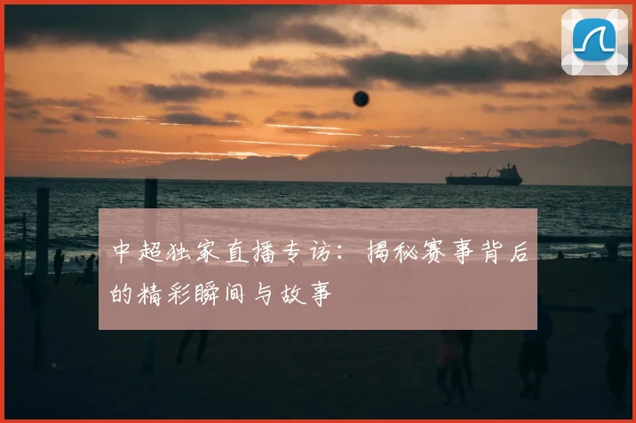 中超独家直播专访：揭秘赛事背后的精彩瞬间与故事