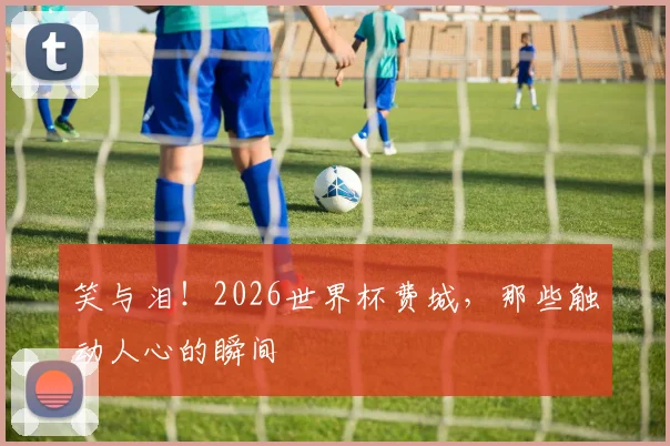 笑与泪！2026世界杯费城，那些触动人心的瞬间