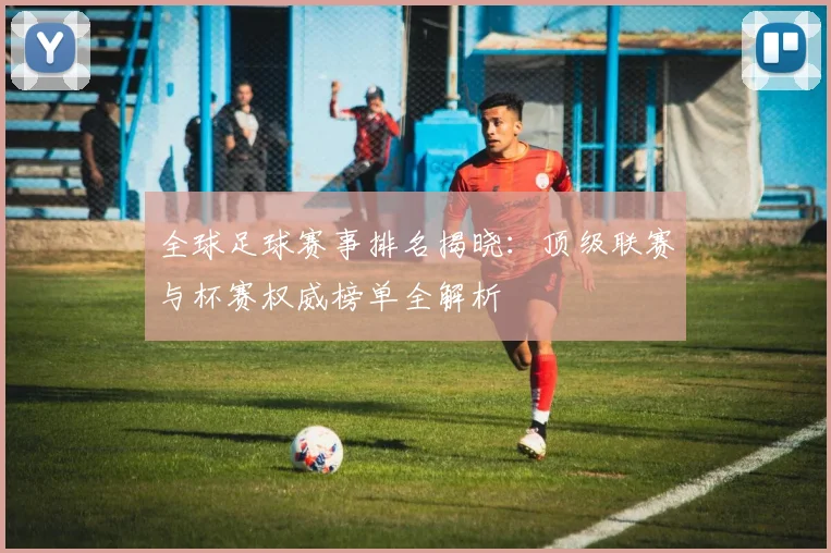 全球足球赛事排名揭晓：顶级联赛与杯赛权威榜单全解析
