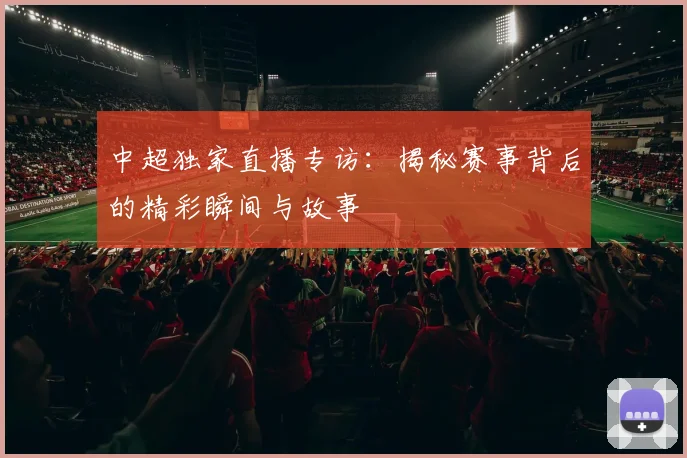 中超独家直播专访：揭秘赛事背后的精彩瞬间与故事