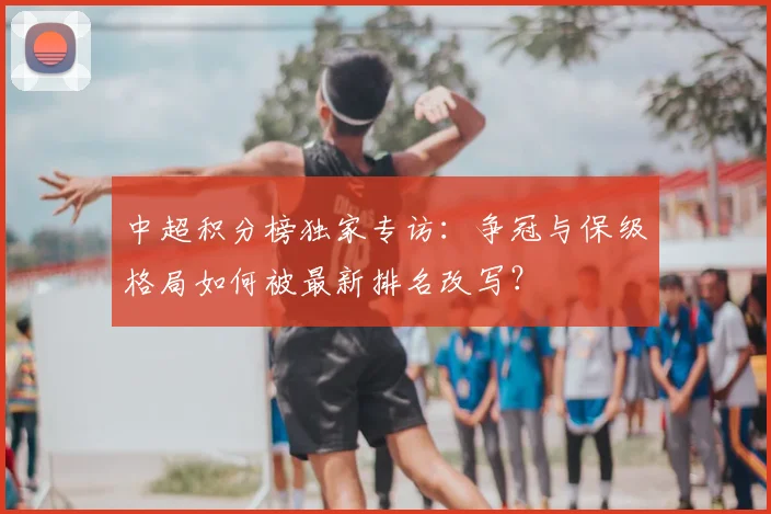 中超积分榜独家专访：争冠与保级格局如何被最新排名改写？