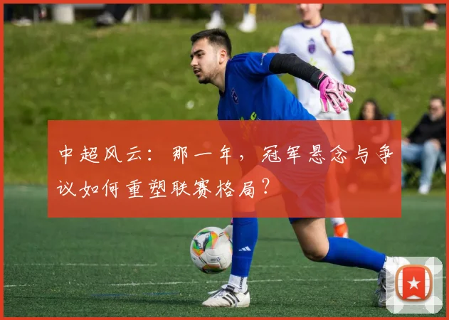 中超风云：那一年，冠军悬念与争议如何重塑联赛格局？