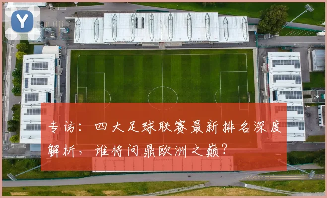 专访：四大足球联赛最新排名深度解析，谁将问鼎欧洲之巅？