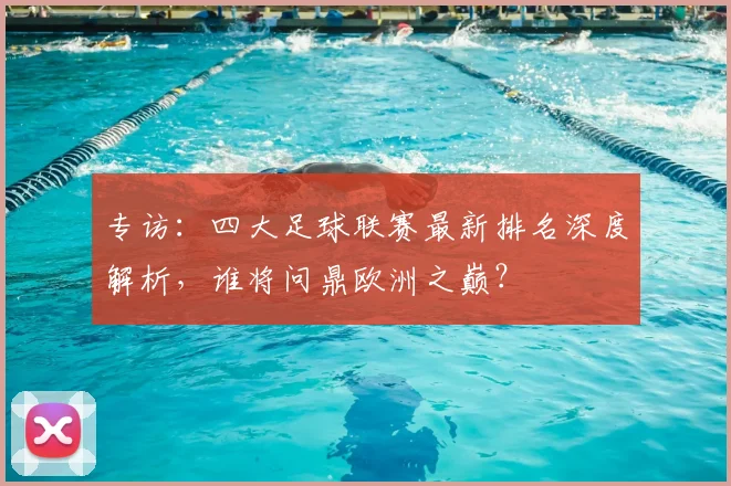 专访：四大足球联赛最新排名深度解析，谁将问鼎欧洲之巅？