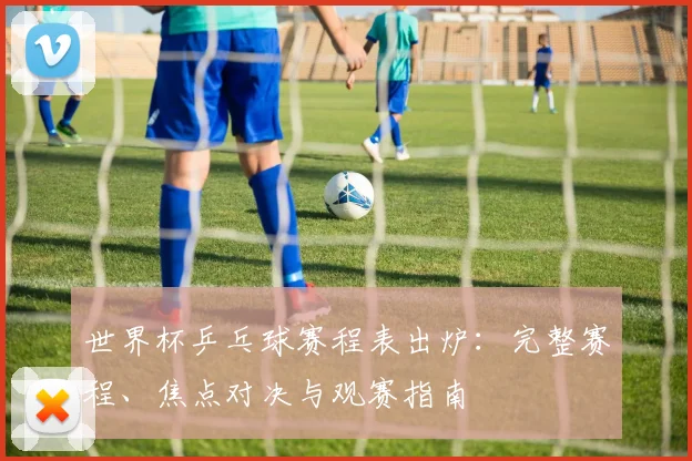 世界杯乒乓球赛程表出炉:完整赛程、焦点对决与观赛指南